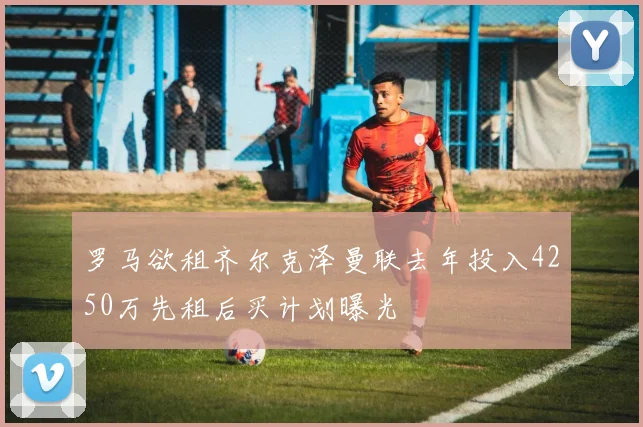 罗马欲租齐尔克泽曼联去年投入4250万先租后买计划曝光