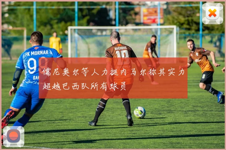 儒尼奥尔等人力挺内马尔称其实力超越巴西队所有球员