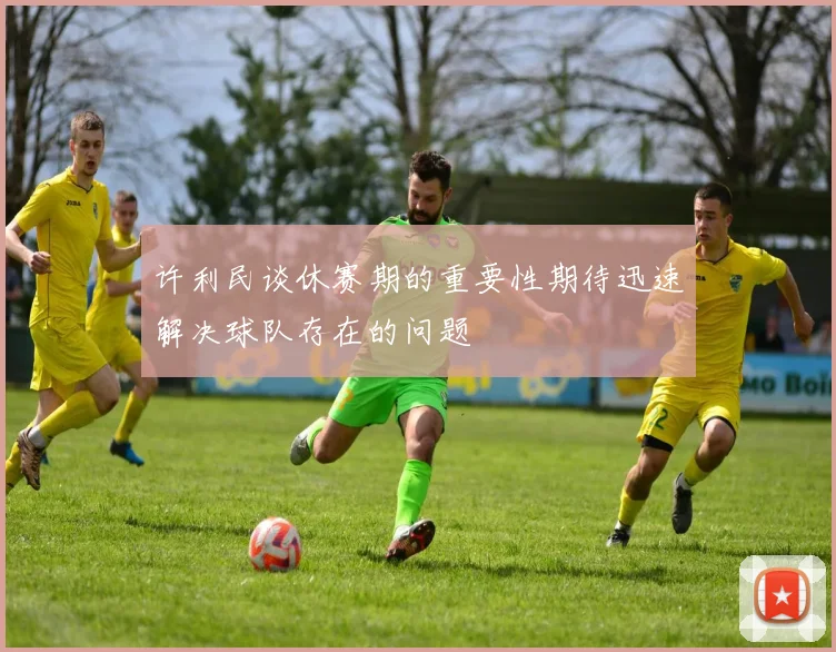 许利民谈休赛期的重要性期待迅速解决球队存在的问题