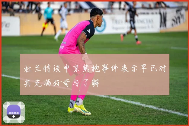 杜兰特谈申京熊抱事件表示早已对其充满好奇与了解