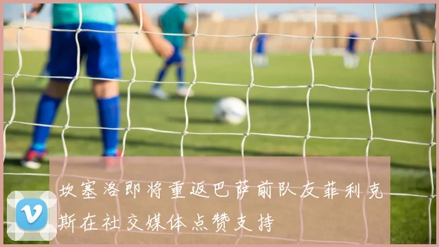 坎塞洛即将重返巴萨前队友菲利克斯在社交媒体点赞支持