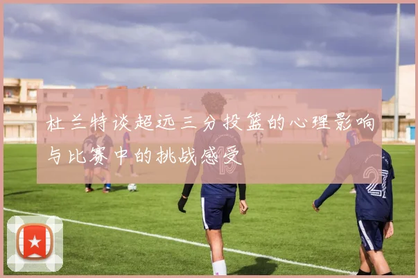 杜兰特谈超远三分投篮的心理影响与比赛中的挑战感受