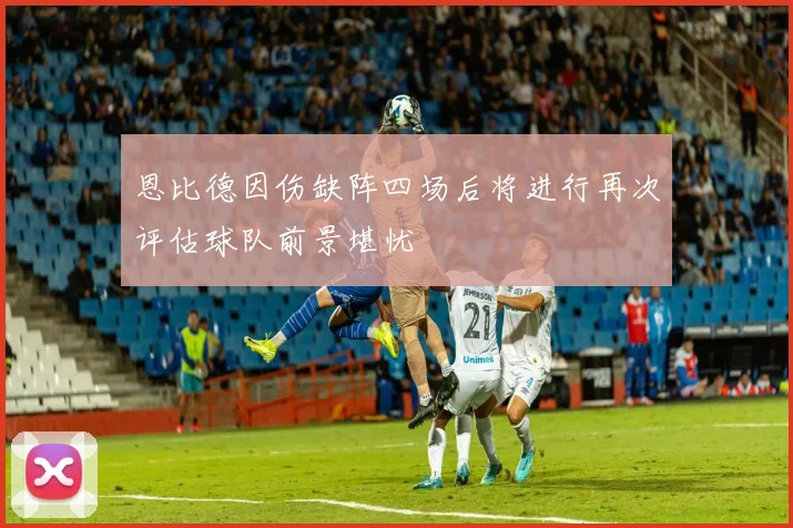 恩比德因伤缺阵四场后将进行再次评估球队前景堪忧