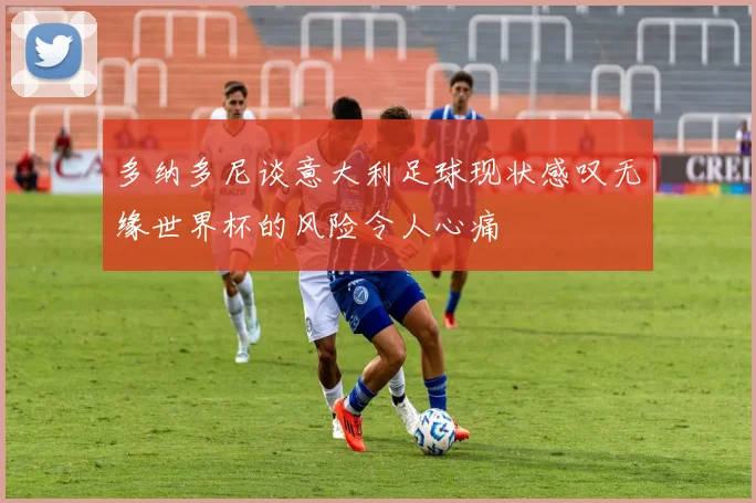 多纳多尼谈意大利足球现状感叹无缘世界杯的风险令人心痛