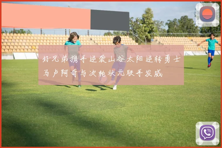 好兄弟携手逆袭山谷太阳逆转勇士马卢阿奇与次轮状元联手发威
