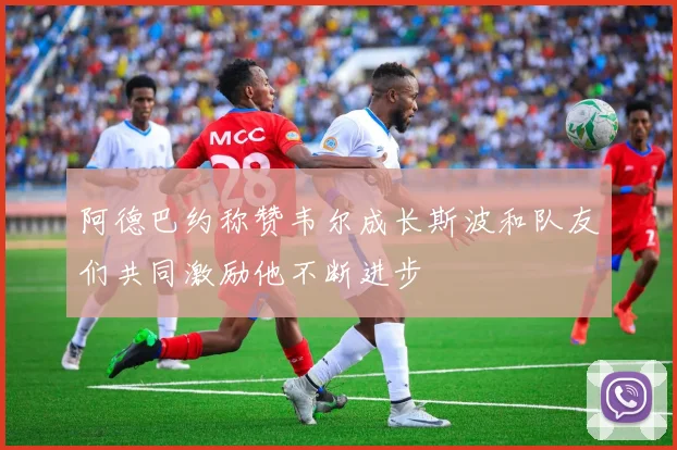 阿德巴约称赞韦尔成长斯波和队友们共同激励他不断进步