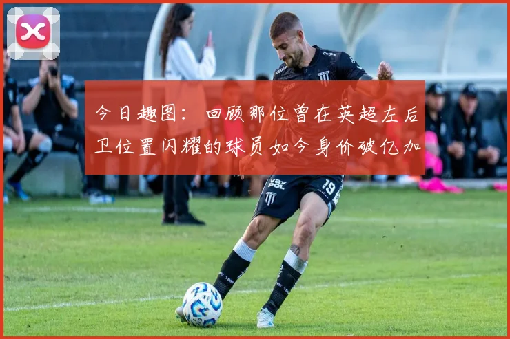 今日趣图：回顾那位曾在英超左后卫位置闪耀的球员如今身价破亿加盟皇马