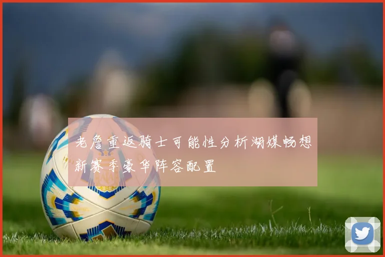 老詹重返骑士可能性分析湖媒畅想新赛季豪华阵容配置