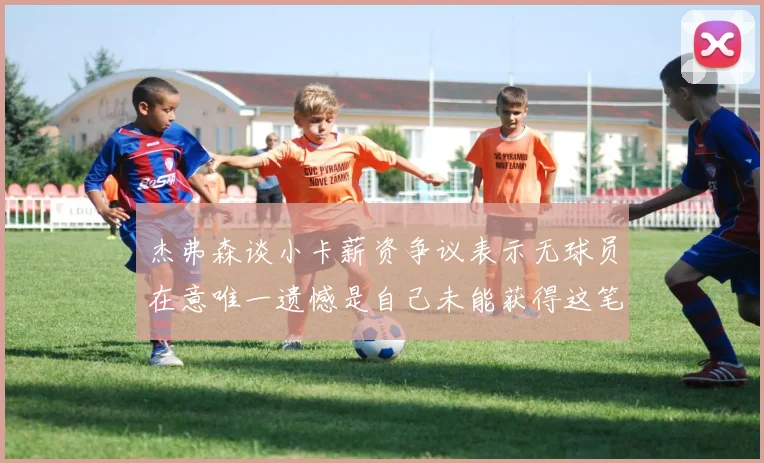 杰弗森谈小卡薪资争议表示无球员在意唯一遗憾是自己未能获得这笔巨款