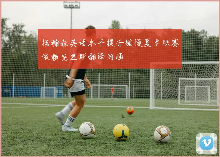 杨瀚森英语水平提升缓慢夏季联赛依赖克里斯翻译沟通