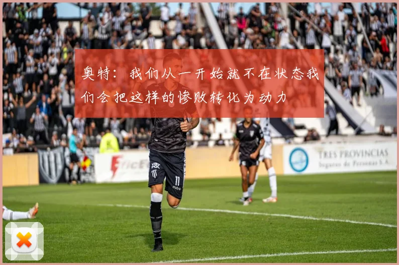 奥特：我们从一开始就不在状态我们会把这样的惨败转化为动力